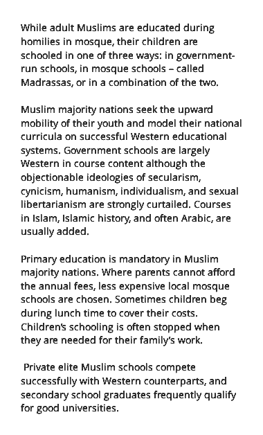 While adult Muslims are educated during homilies in mosque, their children are schooled in one of three ways: in government-run schools, in mosque schools – called Madrassas, or in a combination of the two. Muslim majority nations seek the upward mobility of their youth and model their national curricula on successful Western educational systems. Government schools are largely Western in course content although the objectionable ideologies of secularism, cynicism, humanism, individualism, and sexual libertarianism are strongly curtailed. Courses in Islam, Islamic history, and often Arabic, are usually added. Primary education is mandatory in Muslim majority nations. Where parents cannot afford the annual fees, less expensive local mosque schools are chosen. Sometimes children beg during lunch time to cover their costs. Children’s schooling is often stopped when they are needed for their family’s work. Private elite Muslim schools compete successfully with Western counterparts, and secondary school graduates frequently qualify for good universities.