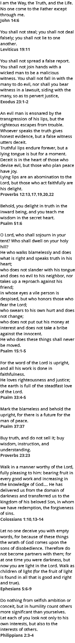 I am the Way, the Truth, and the Life. No one come to the Father except through me. John 14:6 You shall not steal; you shall not deal falsely; you shall not lie to one another. Leviticus 19:11  You shall not spread a false report. You shall not join hands with a wicked man to be a malicious witness. You shall not fall in with the many to do evil, nor shall you bear witness in a lawsuit, siding with the many, so as to pervert justice,  Exodus 23:1-2 An evil man is ensnared by the transgression of his lips, but the righteous escapes from trouble. Whoever speaks the truth gives honest evidence, but a false witness utters deceit. Truthful lips endure forever, but a lying tongue is but for a moment. Deceit is in the heart of those who devise evil, but those who plan peace have joy. Lying lips are an abomination to the Lord, but those who act faithfully are his delight. Proverbs 12:13,17,19,20,22 Behold, you delight in truth in the inward being, and you teach me wisdom in the secret heart. Psalm 51:6  O Lord, who shall sojourn in your tent? Who shall dwell on your holy hill? He who walks blamelessly and does what is right and speaks truth in his heart; who does not slander with his tongue and does no evil to his neighbor, nor takes up a reproach against his friend; in whose eyes a vile person is despised, but who honors those who fear the Lord; who swears to his own hurt and does not change; who does not put out his money at interest and does not take a bribe against the innocent. He who does these things shall never be moved. Psalm 15:1-5  For the word of the Lord is upright, and all his work is done in faithfulness. He loves righteousness and justice; the earth is full of the steadfast love of the Lord. Psalm 33:4-5  Mark the blameless and behold the upright, for there is a future for the man of peace. Psalm 37:37  Buy truth, and do not sell it; buy wisdom, instruction, and understanding. Proverbs 23:23  Walk in a manner worthy of the Lord, fully pleasing to him: bearing fruit in every good work and increasing in the knowledge of God…. He has delivered us from the domain of darkness and transferred us to the kingdom of his beloved Son, in whom we have redemption, the forgiveness of sins. Colossians 1:10,13-14 Let no one deceive you with empty words, for because of these things the wrath of God comes upon the sons of disobedience. Therefore do not become partners with them; for at one time you were darkness, but now you are light in the Lord. Walk as children of light (for the fruit of light is found in all that is good and right and true). Ephesians 5:6-9  Do nothing from selfish ambition or conceit, but in humility count others more significant than yourselves. Let each of you look not only to his own interests, but also to the interests of others. Philippians 2:3-4 