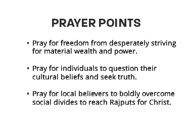 Prayer points Pray for freedom from desperately striving for material wealth and power.  Pray for individuals to question their cultural beliefs and seek truth.  Pray for local believers to boldly overcome social divides to reach Rajputs for Christ. 