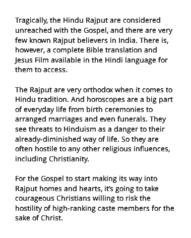 Tragically, the Hindu Rajput are considered unreached with the Gospel, and there are very few known Rajput believers in India. There is, however, a complete Bible translation and Jesus Film available in the Hindi language for them to access. The Rajput are very orthodox when it comes to Hindu tradition. And horoscopes are a big part of everyday life from birth ceremonies to arranged marriages and even funerals. They see threats to Hinduism as a danger to their already-diminished way of life. So they are often hostile to any other religious influences, including Christianity. For the Gospel to start making its way into Rajput homes and hearts, it’s going to take courageous Christians willing to risk the hostility of high-ranking caste members for the sake of Christ.