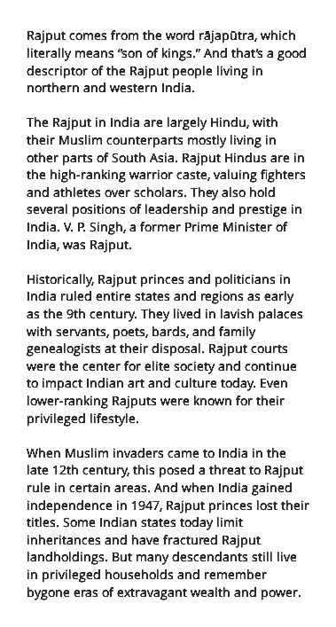 Rajput comes from the word rājapūtra, which literally means “son of kings.” And that’s a good descriptor of the Rajput people living in northern and western India. The Rajput in India are largely Hindu, with their Muslim counterparts mostly living in other parts of South Asia. Rajput Hindus are in the high-ranking warrior caste, valuing fighters and athletes over scholars. They also hold several positions of leadership and prestige in India. V. P. Singh, a former Prime Minister of India, was Rajput. Historically, Rajput princes and politicians in India ruled entire states and regions as early as the 9th century. They lived in lavish palaces with servants, poets, bards, and family genealogists at their disposal. Rajput courts were the center for elite society and continue to impact Indian art and culture today. Even lower-ranking Rajputs were known for their privileged lifestyle. When Muslim invaders came to India in the late 12th century, this posed a threat to Rajput rule in certain areas. And when India gained independence in 1947, Rajput princes lost their titles. Some Indian states today limit inheritances and have fractured Rajput landholdings. But many descendants still live in privileged households and remember bygone eras of extravagant wealth and power.