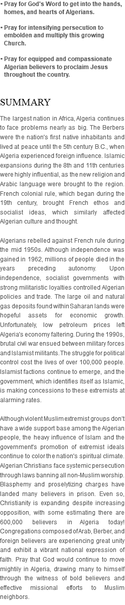 • Pray for God's Word to get into the hands, homes, and hearts of Algerians. • Pray for intensifying persecution to embolden and multiply this growing Church. • Pray for equipped and compassionate Algerian believers to proclaim Jesus throughout the country. SUMMARY The largest nation in Africa, Algeria continues to face problems nearly as big. The Berbers were the nation's first native inhabitants and lived at peace until the 5th century B.C., when Algeria experienced foreign influence. Islamic expansions during the 8th and 11th centuries were highly influential, as the new religion and Arabic language were brought to the region. French colonial rule, which began during the 19th century, brought French ethos and socialist ideas, which similarly affected Algerian culture and thought. Algerians rebelled against French rule during the mid 1950s. Although independence was gained in 1962, millions of people died in the years preceding autonomy. Upon independence, socialist governments with strong militaristic loyalties controlled Algerian policies and trade. The large oil and natural gas deposits found within Saharan lands were hopeful assets for economic growth. Unfortunately, low petroleum prices left Algeria's economy faltering. During the 1990s, brutal civil war ensued between military forces and Islamist militants. The struggle for political control cost the lives of over 100,000 people. Islamist factions continue to emerge, and the government, which identifies itself as Islamic, is making concessions to these extremists at alarming rates. Although violent Muslim extremist groups don’t have a wide support base among the Algerian people, the heavy influence of Islam and the government's promotion of extremist ideals continue to color the nation's spiritual climate. Algerian Christians face systemic persecution through laws banning all non-Muslim worship. Blasphemy and proselytizing charges have landed many believers in prison. Even so, Christianity is expanding despite increasing opposition, with some estimating there are 600,000 believers in Algeria today! Congregations composed of Arab, Berber, and foreign believers are experiencing great unity and exhibit a vibrant national expression of faith. Pray that God would continue to move mightily in Algeria, drawing many to himself through the witness of bold believers and effective missional efforts to Muslim neighbors.