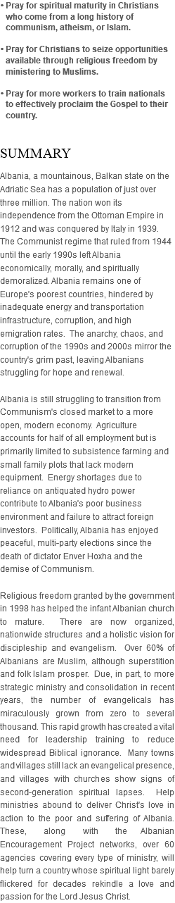 • Pray for spiritual maturity in Christians who come from a long history of communism, atheism, or Islam. • Pray for Christians to seize opportunities available through religious freedom by ministering to Muslims. • Pray for more workers to train nationals to effectively proclaim the Gospel to their country. SUMMARY Albania, a mountainous, Balkan state on the Adriatic Sea has a population of just over three million. The nation won its independence from the Ottoman Empire in 1912 and was conquered by Italy in 1939. The Communist regime that ruled from 1944 until the early 1990s left Albania economically, morally, and spiritually demoralized. Albania remains one of Europe's poorest countries, hindered by inadequate energy and transportation infrastructure, corruption, and high emigration rates. The anarchy, chaos, and corruption of the 1990s and 2000s mirror the country's grim past, leaving Albanians struggling for hope and renewal. Albania is still struggling to transition from Communism's closed market to a more open, modern economy. Agriculture accounts for half of all employment but is primarily limited to subsistence farming and small family plots that lack modern equipment. Energy shortages due to reliance on antiquated hydro power contribute to Albania's poor business environment and failure to attract foreign investors. Politically, Albania has enjoyed peaceful, multi-party elections since the death of dictator Enver Hoxha and the demise of Communism. Religious freedom granted by the government in 1998 has helped the infant Albanian church to mature. There are now organized, nationwide structures and a holistic vision for discipleship and evangelism. Over 60% of Albanians are Muslim, although superstition and folk Islam prosper. Due, in part, to more strategic ministry and consolidation in recent years, the number of evangelicals has miraculously grown from zero to several thousand. This rapid growth has created a vital need for leadership training to reduce widespread Biblical ignorance. Many towns and villages still lack an evangelical presence, and villages with churches show signs of second-generation spiritual lapses. Help ministries abound to deliver Christ's love in action to the poor and suffering of Albania. These, along with the Albanian Encouragement Project networks, over 60 agencies covering every type of ministry, will help turn a country whose spiritual light barely flickered for decades rekindle a love and passion for the Lord Jesus Christ.