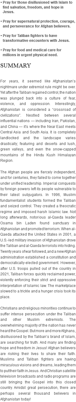 • Pray for those disillusioned with Islam to find salvation, freedom, and hope in Jesus. • Pray for supernatural protection, courage, and perseverance for Afghan believers. • Pray for Taliban fighters to have transformative encounters with Jesus. • Pray for food and medical care for millions in urgent physical need. SUMMARY For years, it seemed like Afghanistan’s nightmare under extremist rule might be over. Yet after the Taliban regained control, the nation was plunged back into a culture of fear, violence, and oppression. Interestingly, Afghanistan is considered a “crossroad of civilizations”. Nestled between several influential nations — including Iran, Pakistan, and China — it’s where the Near East meets Central Asia and South Asia. It is completely landlocked and the landscape varies drastically; featuring arid deserts and lush, green valleys, and even the snow-capped mountains of the Hindu Kush Himalayan Region. The Afghan people are fiercely independent, and for centuries, they failed to come together under unified leadership. Imperial conquests by foreign powers left its people vulnerable to their latest subjugators. In 1996, Muslim fundamentalist students formed the Taliban and seized control. They created a theocratic regime and imposed harsh Islamic law. Not long afterwards, notorious al-Qaeda leader Osama bin Laden found sanctuary in Afghanistan and promoted terrorism. When al-Qaeda attacked the United States in 2001, a U.S.-led military invasion of Afghanistan drove the Taliban and al-Qaeda terrorists into hiding. Twenty years of war followed, and a new Afghan administration established a constitution and democratically-elected government. However, after U.S. troops pulled out of the country in 2021, Taliban forces quickly reclaimed power, violently enforcing their strict and oppressive interpretation of Islamic law. The marketplace slowed to a trickle and a hunger crisis took its place. Christians and religious minorities continue to suffer intense persecution under the Taliban and other Muslim extremists. The overwhelming majority of the nation has never heard the Gospel. But more and more Afghans, disillusioned by the Taliban’s brand of Islam, are searching for truth. And many are finding hope and freedom in Jesus! Afghan believers are risking their lives to share their faith. Muslims and Taliban fighters are having miraculous visions and dreams, leading them to put their faith in Jesus. And Christian satellite television broadcasts and radio programs are still bringing the Gospel into this closed country. Amidst great persecution, there are perhaps several thousand believers in Afghanistan today!