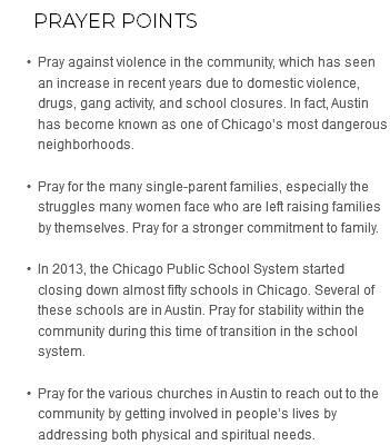  Prayer Points Pray against violence in the community, which has seen an increase in recent years due to domestic violence, drugs, gang activity, and school closures. In fact, Austin has become known as one of Chicago’s most dangerous neighborhoods. Pray for the many single-parent families, especially the struggles many women face who are left raising families by themselves. Pray for a stronger commitment to family. In 2013, the Chicago Public School System started closing down almost fifty schools in Chicago. Several of these schools are in Austin. Pray for stability within the community during this time of transition in the school system. Pray for the various churches in Austin to reach out to the community by getting involved in people’s lives by addressing both physical and spiritual needs.